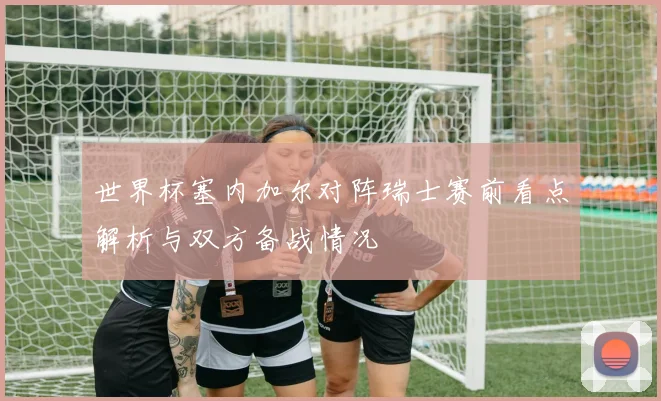 世界杯塞内加尔对阵瑞士赛前看点解析与双方备战情况