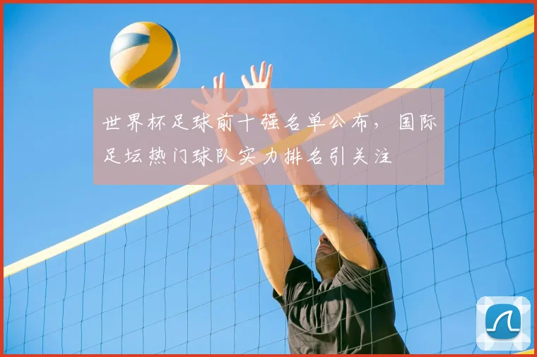 世界杯足球前十强名单公布,国际足坛热门球队实力排名引关注