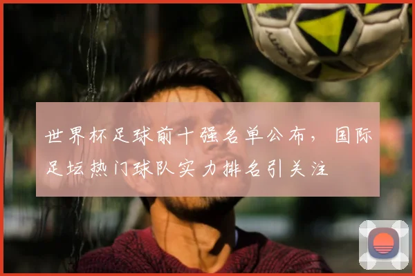世界杯足球前十强名单公布,国际足坛热门球队实力排名引关注